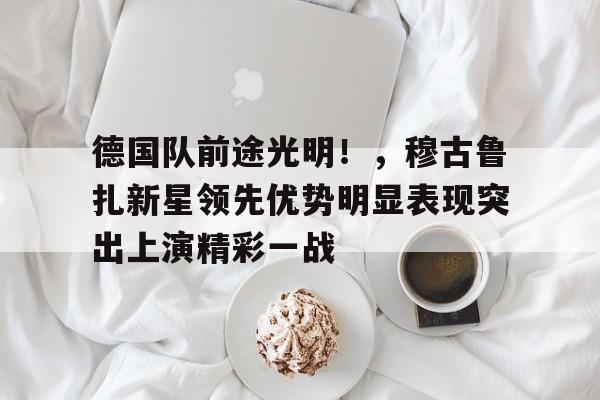 九游-包含德国队前途光明！，穆古鲁扎新星领先优势明显表现突出上演精彩一战的词条