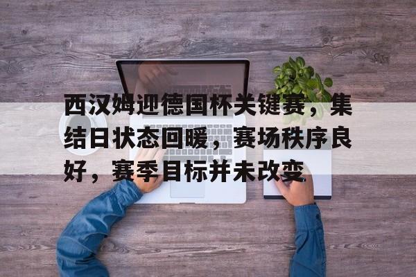 九游-包含西汉姆迎德国杯关键赛，集结日状态回暖，赛场秩序良好，赛季目标并未改变的词条