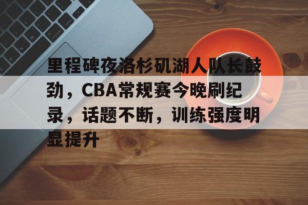 九游入口-包含里程碑夜洛杉矶湖人队长鼓劲，CBA常规赛今晚刷纪录，话题不断，训练强度明显提升的词条