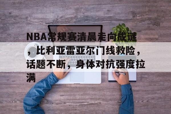 九游官网-NBA常规赛清晨走向成谜，比利亚雷亚尔门线救险，话题不断，身体对抗强度拉满的简单介绍